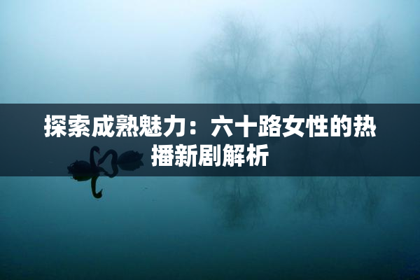 探索成熟魅力：六十路女性的热播新剧解析