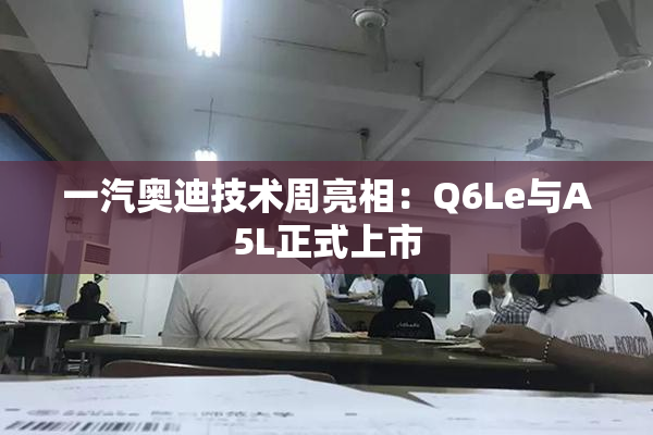 一汽奥迪技术周亮相：Q6Le与A5L正式上市