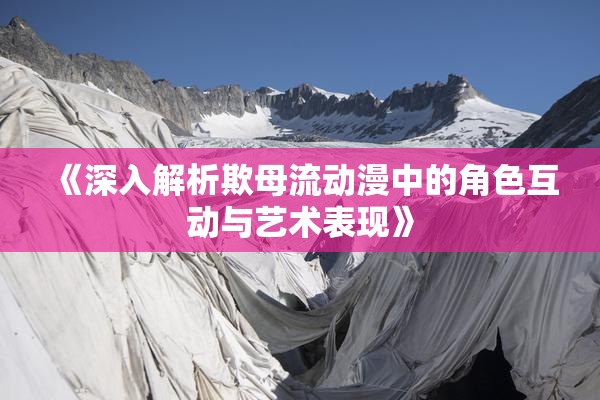 《深入解析欺母流动漫中的角色互动与艺术表现》