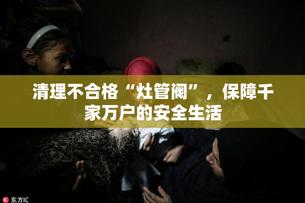 清理不合格“灶管阀”，保障千家万户的安全生活