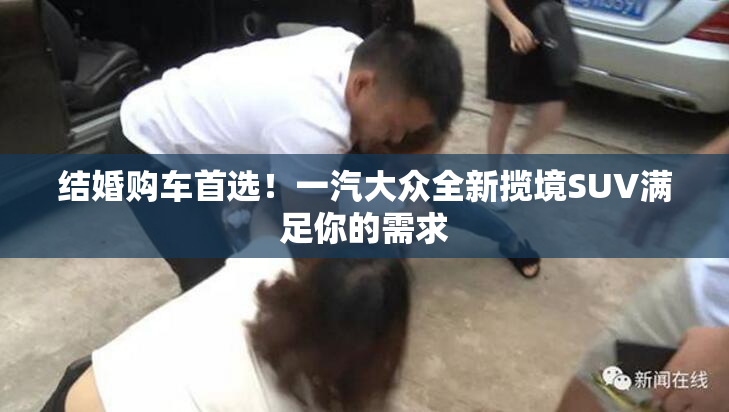 结婚购车首选！一汽大众全新揽境SUV满足你的需求