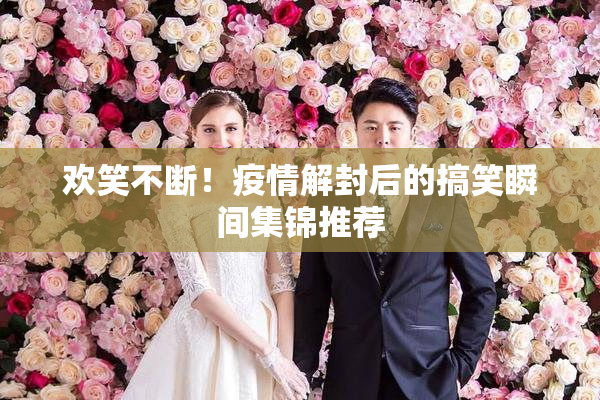 欢笑不断！疫情解封后的搞笑瞬间集锦推荐