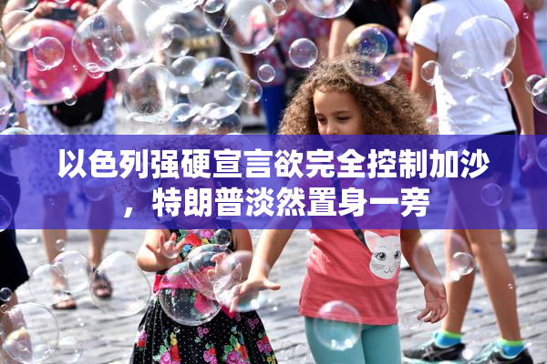以色列强硬宣言欲完全控制加沙，特朗普淡然置身一旁