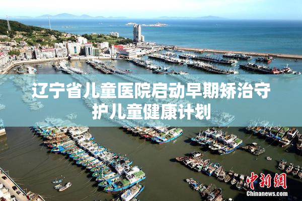 辽宁省儿童医院启动早期矫治守护儿童健康计划