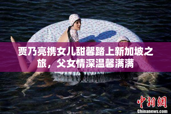 贾乃亮携女儿甜馨踏上新加坡之旅，父女情深温馨满满