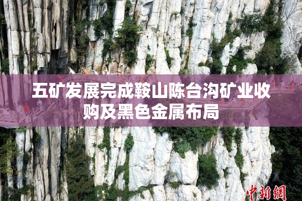 五矿发展完成鞍山陈台沟矿业收购及黑色金属布局