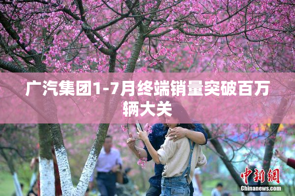 广汽集团1-7月终端销量突破百万辆大关