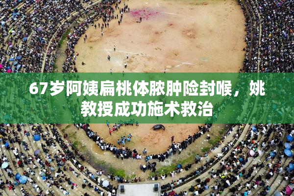 67岁阿姨扁桃体脓肿险封喉，姚教授成功施术救治