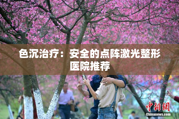 色沉治疗：安全的点阵激光整形医院推荐