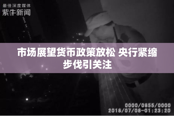 市场展望货币政策放松 央行紧缩步伐引关注
