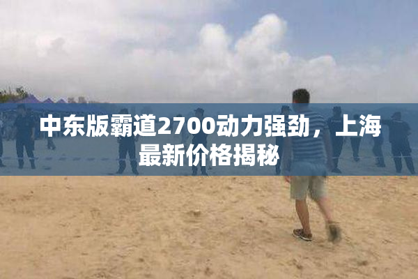 中东版霸道2700动力强劲，上海最新价格揭秘