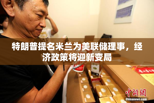 特朗普提名米兰为美联储理事，经济政策将迎新变局