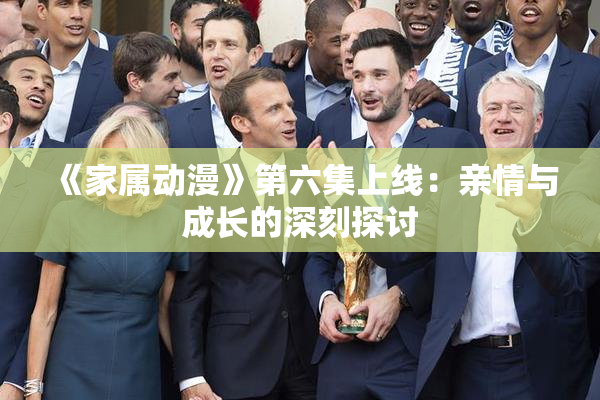 《家属动漫》第六集上线：亲情与成长的深刻探讨