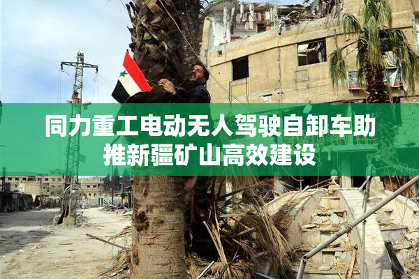 同力重工电动无人驾驶自卸车助推新疆矿山高效建设