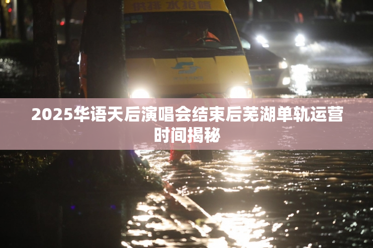 2025华语天后演唱会结束后芜湖单轨运营时间揭秘