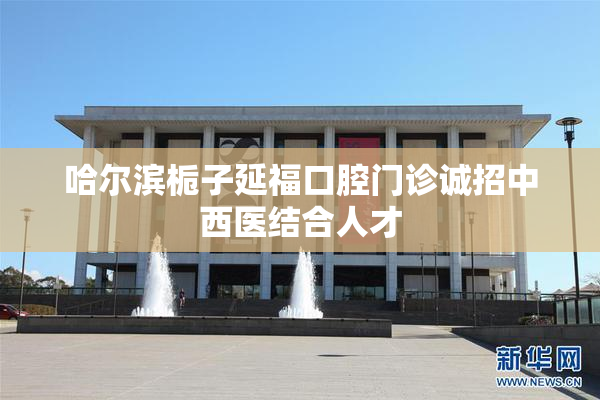 哈尔滨栀子延福口腔门诊诚招中西医结合人才