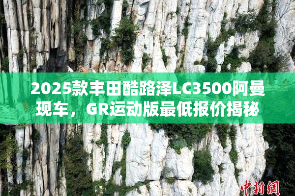 2025款丰田酷路泽LC3500阿曼现车，GR运动版最低报价揭秘