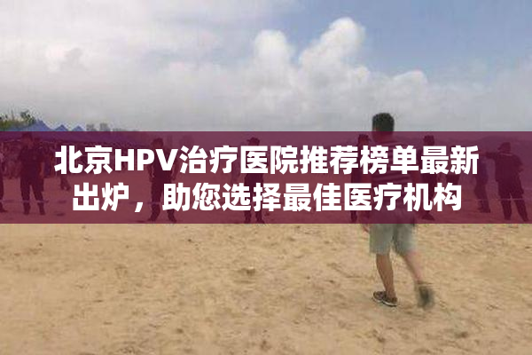 北京HPV治疗医院推荐榜单最新出炉，助您选择最佳医疗机构
