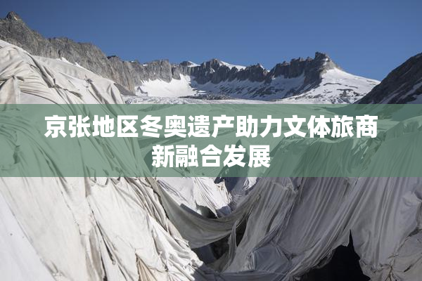 京张地区冬奥遗产助力文体旅商新融合发展
