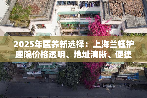 2025年医养新选择：上海兰钰护理院价格透明、地址清晰、便捷预约！