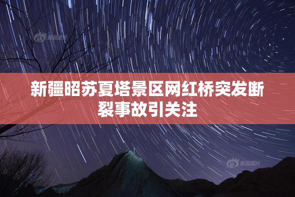 新疆昭苏夏塔景区网红桥突发断裂事故引关注
