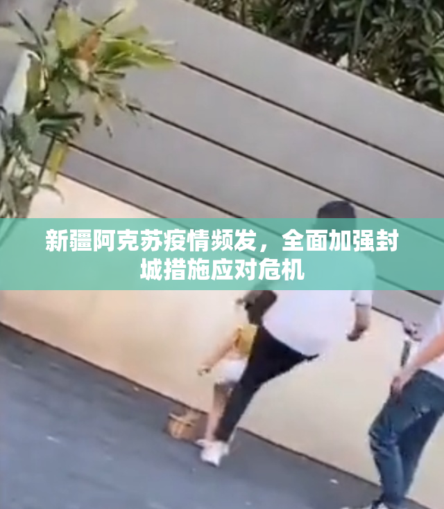 新疆阿克苏疫情频发，全面加强封城措施应对危机