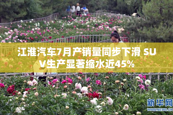 江淮汽车7月产销量同步下滑 SUV生产显著缩水近45%