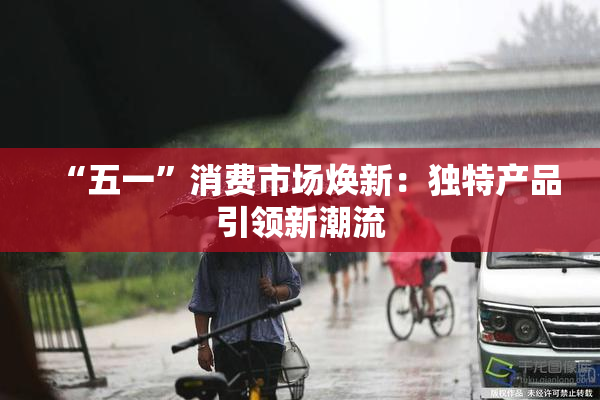 “五一”消费市场焕新：独特产品引领新潮流