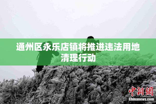 通州区永乐店镇将推进违法用地清理行动