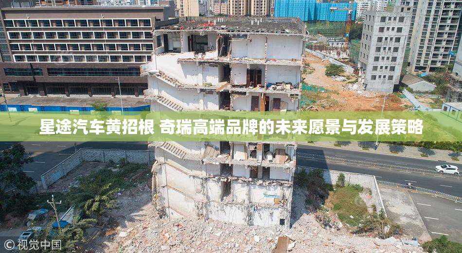 星途汽车黄招根 奇瑞高端品牌的未来愿景与发展策略