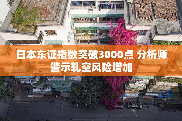 日本东证指数突破3000点 分析师警示轧空风险增加