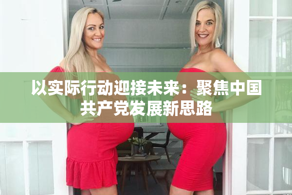以实际行动迎接未来：聚焦中国共产党发展新思路