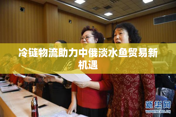 冷链物流助力中俄淡水鱼贸易新机遇