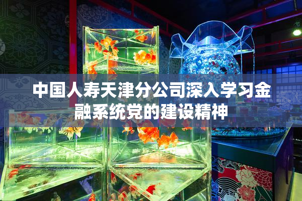 中国人寿天津分公司深入学习金融系统党的建设精神