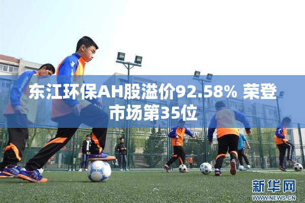 东江环保AH股溢价92.58% 荣登市场第35位