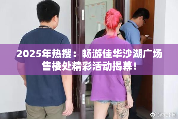 2025年热搜：畅游佳华沙湖广场售楼处精彩活动揭幕！