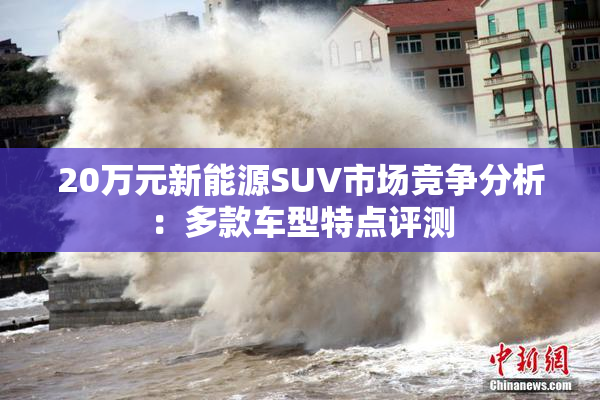 20万元新能源SUV市场竞争分析：多款车型特点评测
