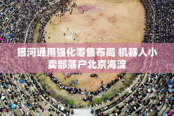 银河通用强化零售布局 机器人小卖部落户北京海淀