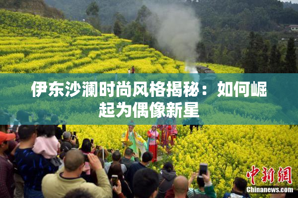 伊东沙澜时尚风格揭秘：如何崛起为偶像新星