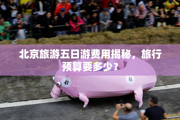 北京旅游五日游费用揭秘，旅行预算要多少？