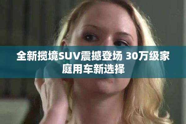 全新揽境SUV震撼登场 30万级家庭用车新选择