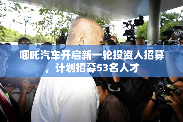 哪吒汽车开启新一轮投资人招募，计划招募53名人才