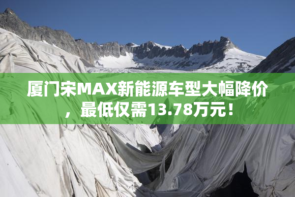 厦门宋MAX新能源车型大幅降价，最低仅需13.78万元！
